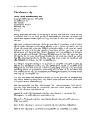 Nh p môn H qu n tr c s d li u DB28
V# cu n sách này
Thông cáo và Nhãn hi u hàng hóa
Copyright IBM Corporation 2007, 2008
All right Reserved.
IBM Canada
8200 Warden Avenue
Markham, ON
L6G 1C7
Canada
Không c phép sao chép hay mô ph ng tài li u này ho c m t ph n c a tài li u này
d i b t c hình th c hay thông qua b t c ph ng ti n nào ho c theo cách phiên d ch
ra m t ngôn ng khác mà không có s ng ý tr c c a t t c các ch s h u tác quy n
nêu trên.
IBM không có b o m ho c tuyên b nào liên quan n n i dung này và c th là ch i b
b t c s m b o mang tính hàm ý/suy di n nào v giá tr th ng m i hay tính phù h p
i v i b t c m c ích c th nào. IBM không ch u trách nhi m v b t c sai sót nào có
kh n ng t n t i trong tài li u này, bao g m nh ng không gi i h n trong ph m v các sai
sót trong quá trình d ch thu t. Các thông tin c bao hàm trong tài li u này là i t ng
ch u s thay i mà không c n thông báo. IBM b o l u quy n th c hi n b t c s thay
i nào nh th mà không có ngh a v thông báo cho b t c cá nhân nào v các tr ng
h p i u ch!nh hay thay i nh th . IBM không a ra b t c cam k t nào i v i vi c
c p nh t các thông tin c bao hàm trong tài li u này.
Các thông tin trong v n ki n này có liên quan n các s n ph"m không ph i c a IBM, do
các nhà cung c p các s n ph"m y cung c p. IBM ch a th nghi m các s n ph"m y và
không th xác nh n tính chính xác v tình tr ng ho t ng, kh n ng t ng thích ho c
các kh#ng nh có liên quan các s n ph"m không ph i c a IBM. $ i v i các v n th%c
m%c có liên quan n hi u qu c a các s n ph"m không ph i c a IBM, xin liên h v i các
nhà cung c p các s n ph"m này.
Các m c tham kh o trong s n ph"m xu t b n này có liên quan n các s n ph"m hay
d ch v c a IBM không mang hàm ý r&ng IBM có ý nh phát tri n các s n ph"m m'i
qu c gia mà IBM có c s ho t ng.
IBM, bi u t ng IBM, AIX, DB2, DB2 Connect, DB2 Universal Database, i5/OS, Infomix,
pureXML, Tivoli, WebSphere, và z/OS là nhãn hi u hàng hóa ã ng ký c a t p oàn
IBM t i M(, các n c khác, ho c c hai.
Java và t t c các nhãn hi u Java là nhãn hi u hàng hóa ng ký c a công ty Sun
Microsystem, Inc. t i M(, các n c khác, ho c c hai.
Microsoft và Windows là nhãn hi u hàng hóa c a t p oàn Microsoft t i M(, các n c
khác, ho c c hai.
Linux là nhãn hi u ng ký c a Linus Torvalds t i M(, các n c khác, ho c c hai.
UNIX là nhãn hi u ng ký c a The Open Group t i M(, các n c khác, ho c c hai.
 