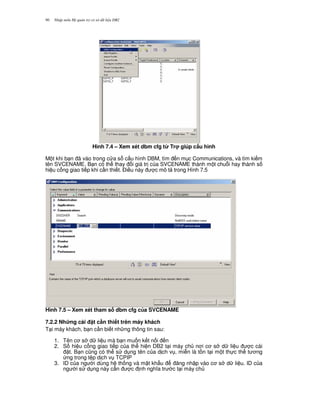 Nh p môn H qu n tr c s d li u DB290
Hình 7.4 – Xem xét dbm cfg t' Tr giúp c$u hình
M t khi b n ã vào trong c a s c u hình DBM, tìm n m c Communications, và tìm ki m
tên SVCENAME. B n có th thay i giá tr c a SVCENAME thành m t chu.i hay thành s
hi u c ng giao ti p khi c n thi t. $i u này c mô t trong Hình 7.5
Hình 7.5 – Xem xét tham s dbm cfg c a SVCENAME
7.2.2 Nh ng cài t c n thi t trên máy khách
T i máy khách, b n c n bi t nh ng thông tin sau:
1. Tên c s d li u mà b n mu n k t n i n
2. S hi u c ng giao ti p c a th hi n DB2 t i máy ch n i c s d li u c cài
t. B n c0ng có th s d ng tên c a d ch v , mi n là t n t i m t th c th t ng
ng trong t p d ch v TCPIP
3. ID c a ng i dùng h th ng và m t kh"u ng nh p vào c s d li u. ID c a
ng i s d ng này c n c nh ngh a tr c t i máy ch
 