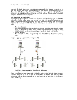 Nh p môn H qu n tr c s d li u DB292
th c hi n t t c các c u hình t, m t máy khách, và l u c u hình này vào trong m t t p “lý
l ch”. V i t p này, b n có th n p t t c thông tin tr c ti p n nh ng máy khách khác.
Trong hình 7.7, n u b n ch'n “Use a Profile”, b n s/ n p thông tin t, m t “lý l ch” ang
t n t i. Chi ti t c a tùy ch'n c cung c p trong m c sau c a ch ng này s/ mô t cách
t o lý l ch cho máy khách và máy ch .
Tìm ki m trong h th ng m(ng
Ph ng pháp này c0ng c bi t n nh “S khám phá” (Discovery), yêu c u DB2 tìm
ki m trên h th ng m ng t ng ng v i m t máy ch , th hi n và c s d li u cho
tr c. $ ph ng pháp này ho t ng, DAS ph i c ch y trên m.i máy ch DB2 n i
mà c s d li u c tìm th y. V i ph ng pháp này, có hai cách th c hi n vi c tìm
ki m:
- Tìm ki m (Search):
Tìm ki m trên toàn b h th ng m ng. Ph ng pháp này không c khuy n
khích s d ng n u h th ng m ng c a b n l n và có nhi u b t p trung m ng
(Hub/Switch), vì nó s/ m t nhi u th i gian truy v n d li u t, m.i h th ng
- $ã bi t (Known):
Tìm ki m trên h th ng m ng cho m t máy ch ã bi t t i a ch! mà b n cung
c p.
Hai ph ng pháp c minh h'a trong hình 7.8
Hình 7.8 – Ph ng pháp tìm ki m Search và Known
Trong m t s tr ng h p, ng i qu n tr h th ng không mu n các máy khách c tìm
ki m trên m ng v i c s d li u l u tr nh ng thông tin c n b o m t. $i u này có th
c ng n ch n t i c p DAS, c p th hi n hay c s d li u. Hình 7.9 cung c p chi
ti t v v n này.
 