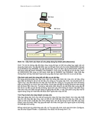 Nh p môn H qu n tr c s d li u DB2 93
Hình 7.9 – C$u hình các tham s cho phép dùng S! khám phá (discovery)
Hình 7.9 mô t nh ng c p khác nhau trong ó b n có th cho phép hay ng n c n s
d ng S khám phá. T i c p DAS, b n có th gán tham s cho tr c DISCOVER m t giá
tr là SEARCH hay KNOWN. T i c p th hi n, tham s dbm cfg là DISCOVER_INST có
th c thi t l p thành DISABLE hay ENABLE. Cu i cùng, t i c p c s d li u, tham
s DISCOVER_DB c0ng có th c thi t l p là ENABLE hay DISABLE. Vi c thi t l p
nh ng tham s này m t cách h p lý s/ cung c p cho b n cách th c tìm ra c s d li u.
C$u hình m t cách th công k t n i n c s d li u
S d ng ph ng pháp này, b n th c hi n th công vi c thêm tên máy ch , s hi u c ng
giao ti p và thông tin v c s d li u cho công c Tr giúp c u hình, n i s/ phát sinh ra
“danh m c” câu l nh th c thi vi c c u hình k t n i. Công c Tr giúp c u hình s/ không
ki m tra thông tin có chính xác hay không. Chính b n s/ bi t nó không úng khi b n không
k t n i c n máy ch . T ng t , b n ph i ch%c r&ng ID và m t kh"u b n cung c p
k t n i t, xa n c s d li u là úng. Quá trình xác minh thông tin c m c nh th c
hi n trên máy ch DB2 mà b n ang c g%ng k t n i n, vì v y, b n ph i cung c p m t ID
ng i dùng cùng v i m t kh"u ã c nh ngh a trên máy ch ó.
7.2.3 T(o lý l ch cho máy khách và máy ch
N u b n ang c u hình cho m t s l ng l n máy ch hay máy khách, h n n a vi c thi t
l p cho m.i máy c l p nhau, b n có th ch! c n thi t l p cho m t máy duy nh t, sau ó
xu t ra m t lý l ch (xu t t p c u hình ch#ng h n), khi ó áp d ng lý l ch này n các máy
khách/ máy ch khác. $i u này giúp ti t ki m r t nhi u th i gian cho ng i qu n tr h th ng
khi thi t l p môi tr ng.
$ t o m t lý l ch tùy ch!nh theo yêu c u, t, Tr giúp c u hình, kích vào trình n Configure,
sau ó ch'n Export Profile -> Customize, nh c mô t trong hình 7.10
 