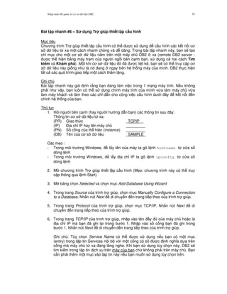 Nh p môn H qu n tr c s d li u DB2 97
Bài t p nhanh #6 – S d ng Tr giúp thi t l p c$u hình
M c tiêu
Ch ng trình Tr giúp thi t l p c u hình có th c s d ng c u hình các k t n i c
s d li u t, xa m t cách nhanh chóng và d dàng. Trong bài t p nhanh này, b n s/ t o
ch! m c cho m t c s d li u n&m trên m t máy ch DB2 xa (remote DB2 server -
c th hi n b&ng máy tr m c a ng i ng i bên c nh b n, s d ng c hai cách Tìm
ki m và Khám phá). M t khi c s d li u ó ã c li t kê, b n s/ có th truy c p c
s d li u này gi ng nh là nó ang ngay trên h th ng máy c a mình. DB2 th c hi n
t t c các quá trình giao ti p m t cách th m l ng.
Ghi chú
Bài t p nhanh này gi nh r&ng b n ang làm vi c trong 1 m ng máy tính. N u không
ph i nh v y, b n luôn có th s d ng chính máy tính c a mình v,a làm máy ch v,a
làm máy khách và làm theo các ch! d-n cho công vi c c u hình d i ây k t n i n
chính h th ng c a b n.
Th t c
1. H i ng i bên c nh (hay ng i h ng d-n b n) các thông tin sau ây:
Thông tin c s d li u t, xa:
(PR) Giao th c _TCPIP__
(IP) $ a ch! IP hay tên máy ch _________
(PN) S c ng c a th hi n (instance) _________
(DB) Tên c a c s d li u _SAMPLE_
Các m7o :
- Trong môi tr ng Windows, l y tên c a máy ta gõ l nh hostname t, c a s
dòng l nh
- Trong môi tr ng Windows, l y a ch! IP ta gõ l nh ipconfig t, c a s
dòng l nh
2. M ch ng trình Tr giúp thi t l p c u hình (M7o: ch ng trình này có th truy
c p thông qua l nh Start)
3. M b ng ch'n Selected và ch'n m c Add Database Using Wizard
4. Trong trang Source c a trình tr giúp, ch'n m c Manually Configure a Connection
to a Database. Nh n nút Next di chuy n n trang ti p theo c a trình tr giúp.
5. Trong trang Protocol c a trình tr giúp, ch'n m c TCP/IP. Nh n nút Next di
chuy n n trang ti p theo c a trình tr giúp.
6. Trong trang TCP/IP c a trình tr giúp, nh p vào tên y c a máy ch ho c là
a ch! IP mà b n ã ghi l i trong b c 1. Nh p vào s c ng b n ã ghi trong
b c 1. Nh n nút Next di chuy n n trang ti p theo c a trình tr giúp.
Ghi chú: Tùy ch'n Service Name có th c s d ng n u b n có m t m c
(entry) trong t p tin Services n i b v i m t c ng có s c nh ngh a d a trên
c ng mà máy ch t, xa ang l%ng nghe. Khi b n s d ng tùy ch'n này, DB2 s/
tìm ki m trong t p tin d ch v trên máy c a b n ch không ph i trên máy ch . B n
c n ph i thêm m t m c vào t p tin này n u b n mu n s d ng tùy ch'n trên.
 