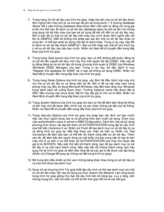 Nh p môn H qu n tr c s d li u DB298
7. Trong trang C s d li u c a trình tr giúp, nh p vào tên c a c s d li u c
nh ngh a trên máy ch t, xa mà b n ã ghi l i trong b c 1 tr ng Database
Name. $ ý vi c tr ng Database Alias c i n m t cách t ng v i cùng giá
tr ó nh th nào. Bí danh c s d li u (database alias) là m t cái tên mà nh ng
ng d ng n i b trên máy c a b n s/ s d ng k t n i n c s d li u này.
B i vì b n ã có m t c s d li u trên máy c a mình c nh ngh a s+n v i
tên là SAMPLE, DB2 s/ không cho phép b n t o tên m t c s d li u khác có
cùng tên. Vì th b n ph i s d ng m t tên bí danh khác. Trong ví d này, hãy i
bí danh c s d li u thành SAMPLE1. B n có th nh p vào m t l i chú thích tùy
ý v c s d li u này n u b n mu n. Nh n nút Next di chuy n n trang ti p
theo c a trình tr giúp.
8. Trong trang Data source c a trình tr giúp, b n có th (không b%t bu c) ng ký
c s d li u (ngu n d li u) m i này nh m t ngu n d li u ODBC. Vi c này s/
t ng ng ký c s d li u ó trong ch ng trình qu n lý ODBC c a Windows
(Windows ODBC Manager) cho b n. Trong ví d này, b d u ánh m c
“Register this database for ODBC” t i vì b n s/ không s d ng ODBC. Nh n nút
Next di chuy n n trang ti p theo c a trình tr giúp.
9. Trong trang Node Options c a trình tr giúp, xác nh h i u hành c a máy ch
n i mà c s d li u t, xa ang n&m t i ó. B i vì t t c các máy tr m trong
phòng máy này u s d ng Microsoft Windows, hãy m b o r&ng m c Windows
trong danh sách s xu ng c ch'n. Tr ng Instance name nên c t là
DB2. N u tr ng này ch a c t thì hãy t giá tr cho nó là DB2. Nh n nút
Next di chuy n n trang ti p theo c a trình tr giúp.
10. Trang System Options c a trình tr giúp cho b n c h i m b o r&ng h th ng
và tên máy ch ã c i n chính xác và xác nh n nh ng cài t c a h th ng.
Nh n nút Next di chuy n n trang ti p theo c a trình tr giúp.
11. Trang Security Options c a trình tr giúp cho phép b n xác nh n i b n mu n
vi c xác th c ng i dùng x y ra và ph ng th c b n mu n s d ng. Ch'n m c
Use authentication value in server’s DBM Configuration. Cách làm này s/ s d ng
ph ng th c c xác l p b i tham s AUTHENTICATION trong t p tin c u hình
c a th hi n (instance) xa. Nh n nút Finish t o danh m c c s d li u t, xa
và óng trình tr giúp l i. M t h p tho i xác nh n s/ hi n ra. Nh n nút Test
Connection m b o b n có th k t n i thành công n c s d li u. Thêm
vào ó, m b o tên ng i dùng và m t kh"u mà b n cung c p là h p l trên
máy ch xa (b i vì có th tham s AUTHENTICATION c a máy ch c t
giá tr là SERVER). N u vi c th k t n i thành công, b n ã t o danh m c c s
d li u xa m t cách thành công. N u vi c k t n i không thành công, b n hãy
quay tr l i trình tr giúp và m b o r&ng t t c các giá tr ã c xác l p úng
(Nh n nút Change quay l i nh ng cài t trong trình tr giúp)
12. M trung tâm i u khi n và th xem nh ng b ng khác nhau trong c s d li u t,
xa v,a m i c t o danh m c
13. Quay tr l i ch ng trình Tr giúp thi t l p c u hình và th t o danh m c v i m t
c s d li u khác, l n này s d ng tu) ch'n Search the Network. Làm t,ng b c
trong trình tr giúp gi ng nh b n ã c u hình k t n i b&ng tay. L u ý r&ng, trên
nh ng m ng l n, vi c tìm ki m có th s/ t n th i gian tr v các k t qu
 