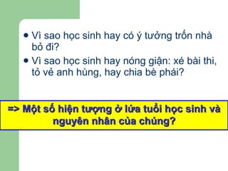 Vì sao học sinh hay có ý tưởng trốn nhà bỏ đi? Vì sao học sinh hay nóng giận: xé bài thi, tỏ vẻ anh hùng, hay chia bè phái? => Một số hiện tượng ở lứa tuổi học sinh và nguyên nhân của chúng? 
