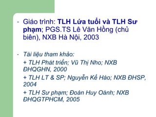 Giáo trình:  TLH Lứa tuổi và TLH Sư phạm ; PGS.TS Lê Văn Hồng (chủ biên), NXB Hà Nội, 2003 Tài liệu tham khảo: + TLH Phát triển; Vũ Thị Nho; NXB ĐHQGHN, 2000 + TLH LT & SP; Nguyễn Kế Hào; NXB ĐHSP, 2004 + TLH Sư phạm; Đoàn Huy Oánh; NXB ĐHQGTPHCM, 2005 