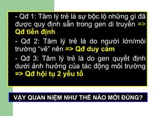 - Qđ 1: Tâm lý trẻ là sự bộc lộ những gì đã được quy định sẵn trong gen di truyền  =>  Qđ tiền định - Qđ 2: Tâm lý trẻ là do người lớn/môi trường “vẽ” nên  => Qđ duy cảm - Qđ 3: Tâm lý trẻ là do gen quyết định dưới ảnh hưởng của tác động môi trường  => Qđ hội tụ 2 yếu tố   VẬY QUAN NiỆM NHƯ THẾ NÀO MỚI ĐÚNG? 