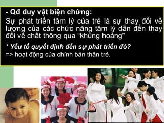 - Qđ duy vật biện chứng: Sự phát triển tâm lý của trẻ là sự thay đổi về lượng của các chức năng tâm lý dẫn đến thay đổi về chất thông qua “khủng hoảng”  * Yếu tố quyết định đến sự phát triển đó?  => hoạt động của chính bản thân trẻ. 