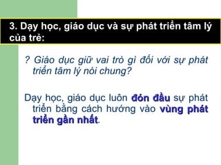 ? Giáo dục giữ vai trò gì đối với sự phát triển tâm lý nói chung? Dạy học, giáo dục luôn  đón đầu  sự phát triển bằng cách hướng vào  vùng phát triển gần nhất . 3. Dạy học, giáo dục và sự phát triển tâm lý của trẻ: 