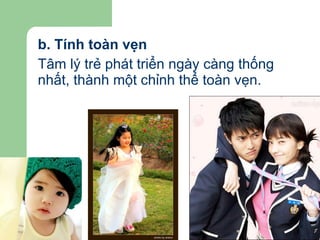 b. Tính toàn vẹn Tâm lý trẻ phát triển ngày càng thống nhất, thành một chỉnh thể toàn vẹn. 