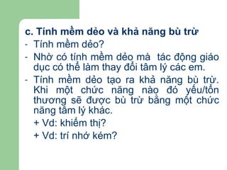 c. Tính mềm dẻo và khả năng bù trừ Tính mềm dẻo? Nhờ có tính mềm dẻo mà  tác động giáo dục có thể làm thay đổi tâm lý các em. Tính mềm dẻo tạo ra khả năng bù trừ. Khi một chức năng nào đó yếu/tổn thương sẽ được bù trừ bằng một chức năng tâm lý khác. + Vd: khiếm thị? + Vd: trí nhớ kém? 