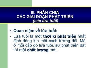 III. PHÂN CHIA  CÁC GIAI ĐOẠN PHÁT TRIỂN  (các lứa tuổi) Quan niệm về lứa tuổi: Lứa tuổi là một  thời kì phát triển  nhất định đóng kín một cách tương đối. Mà ở mỗi cấp độ lứa tuổi, sự phát triển đạt tới một  chất lượng  mới. 