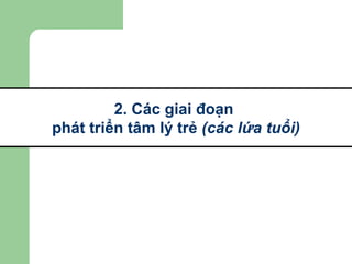 2. Các giai đoạn  phát triển tâm lý trẻ  (các lứa tuổi) 
