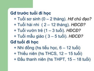 Gđ trước tuổi đi học + Tuổi sơ sinh (0 – 2 tháng).  Hđ chủ đạo? + Tuổi hài nhi  ( 2 – 12 tháng).  HĐCĐ? + Tuổi vườn trẻ (1 – 3 tuổi).  HĐCĐ? + Tuổi mẫu giáo ( 3 – 5 tuổi).  HĐCĐ? Gđ tuổi đi học + Nhi đồng (hs tiểu học, 6 – 12 tuổi) + Thiếu niên (hs THCS, 12 – 15 tuổi) + Đầu thanh niên (hs THPT, 15 – 18 tuổi) 