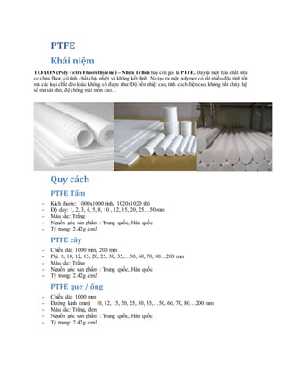 PTFE
Khái niệm
TEFLON (Poly Tetra Fluorethylene ) – Nhựa Teflon hay còn gọi là PTFE. Đây là một hóa chất hữu
cơ chứa fluor, có tính chất chịu nhiệt và không kết dính. Nó tạo ra một polymer có rất nhiều đặc tính tốt
mà các loại chất dẻo khác không có được như: Độ bền nhiệt cao,tính cách điện cao, không bắt cháy, hệ
số ma sát nhỏ, độ chống mài mòn cao…
Quy cách
PTFE Tấm
- Kích thước: 1000x1000 tinh, 1020x1020 thô
- Độ dày: 1, 2, 3, 4, 5, 8, 10 , 12, 15, 20, 25…50 mm
- Màu sắc: Trắng
- Nguồn gốc sản phẩm : Trung quốc, Hàn quốc
- Tỷ trọng: 2.42g /cm3
PTFE cây
- Chiều dài: 1000 mm, 200 mm
- Phi: 8, 10, 12, 15, 20, 25, 30, 35,…50, 60, 70, 80…200 mm
- Màu sắc: Trắng
- Nguồn gốc sản phẩm : Trung quốc, Hàn quốc
- Tỷ trọng: 2.42g /cm3
PTFE que / ống
- Chiều dài: 1000 mm
- Đường kính (mm) 10, 12, 15, 20, 25, 30, 35,…50, 60, 70, 80…200 mm
- Màu sắc: Trắng, đen
- Nguồn gốc sản phẩm : Trung quốc, Hàn quốc
- Tỷ trọng: 2.42g /cm3
 