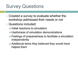 Survey QuestionsCreated a survey to evaluate whether the workshop addressed their needs or notQuestions included:Initial reactions to simulationUsefulness of simulation demonstrationsFeelings of preparedness to facilitate a simulation independentlyAdditional items they believed they would have helped them