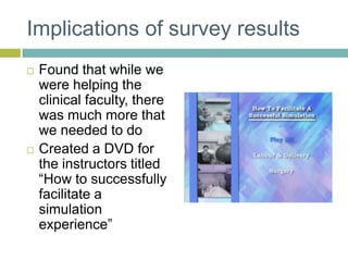 Implications of survey resultsFound that while we were helping the clinical faculty, there was much more that we needed to doCreated a DVD for the instructors titled “How to successfully facilitate a simulation experience”