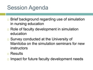 Session AgendaBrief background regarding use of simulation in nursing educationRole of faculty development in simulation educationSurvey conducted at the University of Manitoba on the simulation seminars for new instructorsResultsImpact for future faculty development needs