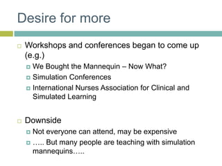 Desire for moreWorkshops and conferences began to come up (e.g.) We Bought the Mannequin – Now What?Simulation ConferencesInternational Nurses Association for Clinical and Simulated LearningDownsideNot everyone can attend, may be expensive….. But many people are teaching with simulation mannequins…..