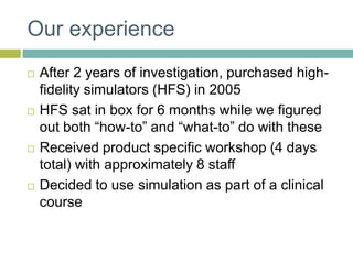 Our experienceAfter 2 years of investigation, purchased high-fidelity simulators (HFS) in 2005HFS sat in box for 6 months while we figured out both “how-to” and “what-to” do with theseReceived product specific workshop (4 days total) with approximately 8 staffDecided to use simulation as part of a clinical course
