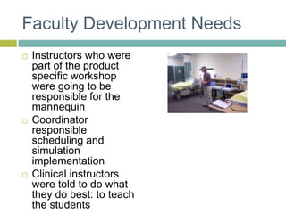 Faculty Development NeedsInstructors who were part of the product specific workshop were going to be responsible for the mannequinCoordinator responsible scheduling and simulation implementationClinical instructors were told to do what they do best: to teach the students