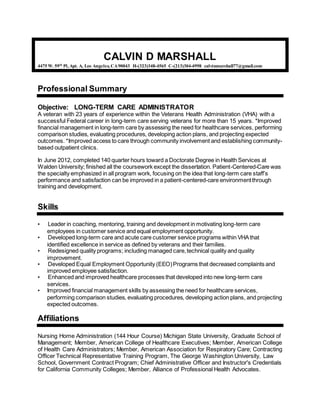 CALVIN D MARSHALL
4475 W. 59th
Pl, Apt. A, Los Angeles, CA90043 H-(323)348-4565 C-(213)304-4998 calvinmarshall77@gmail.com
Professional Summary
Objective: LONG-TERM CARE ADMINISTRATOR
A veteran with 23 years of experience within the Veterans Health Administration (VHA) with a
successful Federal career in long-term care serving veterans for more than 15 years. *Improved
financial management in long-term care by assessing the need for healthcare services, performing
comparison studies, evaluating procedures, developing action plans, and projecting expected
outcomes. *Improved access to care through community involvement and establishing community-
based outpatient clinics.
In June 2012, completed 140 quarter hours toward a Doctorate Degree in Health Services at
Walden University; finished all the coursework except the dissertation. Patient-Centered-Care was
the specialty emphasized in all program work, focusing on the idea that long-term care staff’s
performance and satisfaction can be improved in a patient-centered-care environmentthrough
training and development.
Skills
• Leader in coaching, mentoring, training and development in motivating long-term care
employees in customer service and equal employment opportunity.
• Developed long-term care and acute care customer service programs within VHAthat
identified excellence in service as defined by veterans and their families.
• Redesigned quality programs; including managed care,technical quality and quality
improvement.
• Developed Equal Employment Opportunity (EEO)Programs that decreased complaints and
improved employee satisfaction.
• Enhanced and improved healthcare processes that developed into new long-term care
services.
• Improved financial management skills by assessing the need for healthcare services,
performing comparison studies, evaluating procedures, developing action plans, and projecting
expected outcomes.
Affiliations
Nursing Home Administration (144 Hour Course) Michigan State University, Graduate School of
Management; Member, American College of Healthcare Executives; Member, American College
of Health Care Administrators; Member, American Association for Respiratory Care; Contracting
Officer Technical Representative Training Program, The George Washington University, Law
School, Government Contract Program; Chief Administrative Officer and Instructor's Credentials
for California Community Colleges; Member, Alliance of Professional Health Advocates.
 
