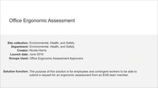 June 2019
Environmental, Health, and Safety
Nicole Harris
Environmental, Health, and Safety
Launch date:
Site collection:
Creator:
Department:
Solution function: The purpose of this solution is for employees and contingent workers to be able to
submit a request for an ergonomic assessment from an EHS team member.
Office Ergonomic Assessment
Groups Used: Office Ergonomic Assessment Approvers
 