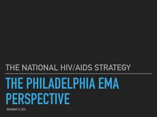 THE PHILADELPHIA EMA
PERSPECTIVE
THE NATIONAL HIV/AIDS STRATEGY
NOVEMBER 12, 2015
 