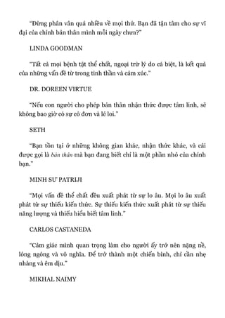 “Đừng phân vân quá nhiều về mọi thứ. Bạn đã tận tâm cho sự vĩ
đại của chính bản thân mình mỗi ngày chưa?”
LINDA GOODMAN
“Tất cả mọi bệnh tật thể chất, ngoại trừ lý do cá biệt, là kết quả
của những vấn đề từ trong tinh thần và cảm xúc.”
DR. DOREEN VIRTUE
“Nếu con người cho phép bản thân nhận thức được tâm linh, sẽ
không bao giờ có sự cô đơn và lẻ loi.”
SETH
“Bạn tồn tại ở những không gian khác, nhận thức khác, và cái
được gọi là bản thân mà bạn đang biết chỉ là một phần nhỏ của chính
bạn.”
MINH SƯ PATRIJI
“Mọi vấn đề thể chất đều xuất phát từ sự lo âu. Mọi lo âu xuất
phát từ sự thiếu kiến thức. Sự thiếu kiến thức xuất phát từ sự thiếu
năng lượng và thiếu hiểu biết tâm linh.”
CARLOS CASTANEDA
“Cảm giác mình quan trọng làm cho người ấy trở nên nặng nề,
lóng ngóng và vô nghĩa. Để trở thành một chiến binh, chỉ cần nhẹ
nhàng và êm dịu.”
MIKHAL NAIMY
 