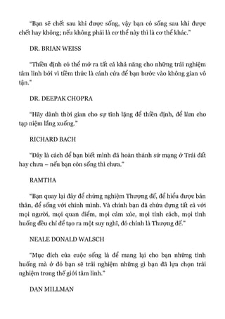 “Bạn sẽ chết sau khi được sống, vậy bạn có sống sau khi được
chết hay không; nếu không phải là cơ thể này thì là cơ thể khác.”
DR. BRIAN WEISS
“Thiền định có thể mở ra tất cả khả năng cho những trải nghiệm
tâm linh bởi vì tiềm thức là cánh cửa để bạn bước vào không gian vô
tận.”
DR. DEEPAK CHOPRA
“Hãy dành thời gian cho sự tĩnh lặng để thiền định, để làm cho
tạp niệm lắng xuống.”
RICHARD BACH
“Đây là cách để bạn biết mình đã hoàn thành sứ mạng ở Trái đất
hay chưa – nếu bạn còn sống thì chưa.”
RAMTHA
“Bạn quay lại đây để chứng nghiệm Thượng đế, để hiểu được bản
thân, để sống với chính mình. Và chính bạn đã chứa đựng tất cả với
mọi người, mọi quan điểm, mọi cảm xúc, mọi tính cách, mọi tình
huống đều chỉ để tạo ra một suy nghĩ, đó chính là Thượng đế.”
NEALE DONALD WALSCH
“Mục đích của cuộc sống là để mang lại cho bạn những tình
huống mà ở đó bạn sẽ trải nghiệm những gì bạn đã lựa chọn trải
nghiệm trong thế giới tâm linh.”
DAN MILLMAN
 