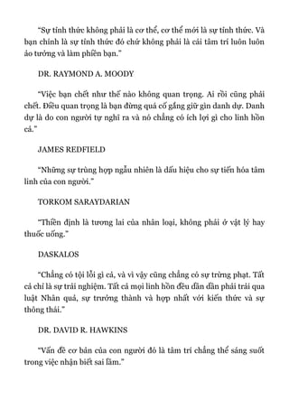 “Sự tỉnh thức không phải là cơ thể, cơ thể mới là sự tỉnh thức. Và
bạn chính là sự tỉnh thức đó chứ không phải là cái tâm trí luôn luôn
ảo tưởng và làm phiền bạn.”
DR. RAYMOND A. MOODY
“Việc bạn chết như thế nào không quan trọng. Ai rồi cũng phải
chết. Điều quan trọng là bạn đừng quá cố gắng giữ gìn danh dự. Danh
dự là do con người tự nghĩ ra và nó chẳng có ích lợi gì cho linh hồn
cả.”
JAMES REDFIELD
“Những sự trùng hợp ngẫu nhiên là dấu hiệu cho sự tiến hóa tâm
linh của con người.”
TORKOM SARAYDARIAN
“Thiền định là tương lai của nhân loại, không phải ở vật lý hay
thuốc uống.”
DASKALOS
“Chẳng có tội lỗi gì cả, và vì vậy cũng chẳng có sự trừng phạt. Tất
cả chỉ là sự trải nghiệm. Tất cả mọi linh hồn đều dần dần phải trải qua
luật Nhân quả, sự trưởng thành và hợp nhất với kiến thức và sự
thông thái.”
DR. DAVID R. HAWKINS
“Vấn đề cơ bản của con người đó là tâm trí chẳng thể sáng suốt
trong việc nhận biết sai lầm.”
 