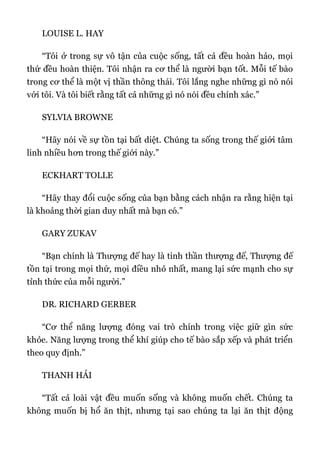 LOUISE L. HAY
“Tôi ở trong sự vô tận của cuộc sống, tất cả đều hoàn hảo, mọi
thứ đều hoàn thiện. Tôi nhận ra cơ thể là người bạn tốt. Mỗi tế bào
trong cơ thể là một vị thần thông thái. Tôi lắng nghe những gì nó nói
với tôi. Và tôi biết rằng tất cả những gì nó nói đều chính xác.”
SYLVIA BROWNE
“Hãy nói về sự tồn tại bất diệt. Chúng ta sống trong thế giới tâm
linh nhiều hơn trong thế giới này.”
ECKHART TOLLE
“Hãy thay đổi cuộc sống của bạn bằng cách nhận ra rằng hiện tại
là khoảng thời gian duy nhất mà bạn có.”
GARY ZUKAV
“Bạn chính là Thượng đế hay là tinh thần thượng đế, Thượng đế
tồn tại trong mọi thứ, mọi điều nhỏ nhất, mang lại sức mạnh cho sự
tỉnh thức của mỗi người.”
DR. RICHARD GERBER
“Cơ thể năng lượng đóng vai trò chính trong việc giữ gìn sức
khỏe. Năng lượng trong thể khí giúp cho tế bào sắp xếp và phát triển
theo quy định.”
THANH HẢI
“Tất cả loài vật đều muốn sống và không muốn chết. Chúng ta
không muốn bị hổ ăn thịt, nhưng tại sao chúng ta lại ăn thịt động
 