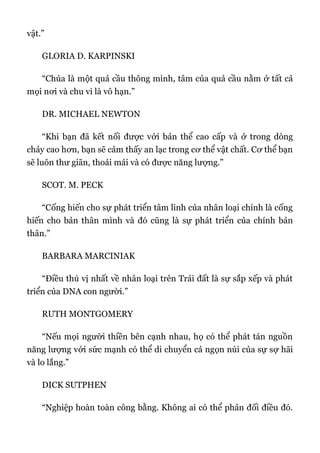 vật.”
GLORIA D. KARPINSKI
“Chúa là một quả cầu thông minh, tâm của quả cầu nằm ở tất cả
mọi nơi và chu vi là vô hạn.”
DR. MICHAEL NEWTON
“Khi bạn đã kết nối được với bản thể cao cấp và ở trong dòng
chảy cao hơn, bạn sẽ cảm thấy an lạc trong cơ thể vật chất. Cơ thể bạn
sẽ luôn thư giãn, thoải mái và có được năng lượng.”
SCOT. M. PECK
“Cống hiến cho sự phát triển tâm linh của nhân loại chính là cống
hiến cho bản thân mình và đó cũng là sự phát triển của chính bản
thân.”
BARBARA MARCINIAK
“Điều thú vị nhất về nhân loại trên Trái đất là sự sắp xếp và phát
triển của DNA con người.”
RUTH MONTGOMERY
“Nếu mọi người thiền bên cạnh nhau, họ có thể phát tán nguồn
năng lượng với sức mạnh có thể di chuyển cả ngọn núi của sự sợ hãi
và lo lắng.”
DICK SUTPHEN
“Nghiệp hoàn toàn công bằng. Không ai có thể phản đối điều đó.
 