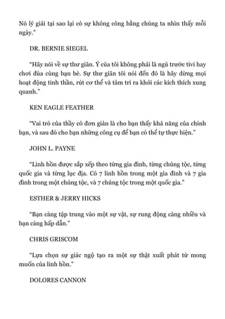 Nó lý giải tại sao lại có sự không công bằng chúng ta nhìn thấy mỗi
ngày.”
DR. BERNIE SIEGEL
“Hãy nói về sự thư giãn. Ý của tôi không phải là ngủ trước tivi hay
chơi đùa cùng bạn bè. Sự thư giãn tôi nói đến đó là hãy dừng mọi
hoạt động tinh thần, rút cơ thể và tâm trí ra khỏi các kích thích xung
quanh.”
KEN EAGLE FEATHER
“Vai trò của thầy cô đơn giản là cho bạn thấy khả năng của chính
bạn, và sau đó cho bạn những công cụ để bạn có thể tự thực hiện.”
JOHN L. PAYNE
“Linh hồn được sắp xếp theo từng gia đình, từng chủng tộc, từng
quốc gia và từng lục địa. Có 7 linh hồn trong một gia đình và 7 gia
đình trong một chủng tộc, và 7 chủng tộc trong một quốc gia.”
ESTHER & JERRY HICKS
“Bạn càng tập trung vào một sự vật, sự rung động càng nhiều và
bạn càng hấp dẫn.”
CHRIS GRISCOM
“Lựa chọn sự giác ngộ tạo ra một sự thật xuất phát từ mong
muốn của linh hồn.”
DOLORES CANNON
 