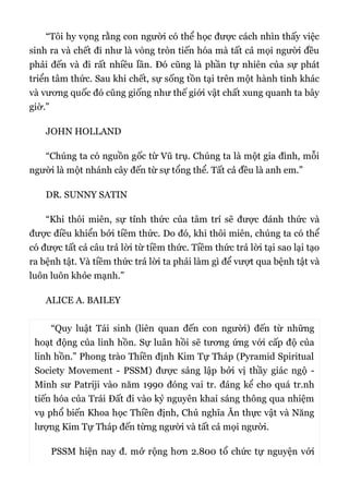 “Tôi hy vọng rằng con người có thể học được cách nhìn thấy việc
sinh ra và chết đi như là vòng tròn tiến hóa mà tất cả mọi người đều
phải đến và đi rất nhiều lần. Đó cũng là phần tự nhiên của sự phát
triển tâm thức. Sau khi chết, sự sống tồn tại trên một hành tinh khác
và vương quốc đó cũng giống như thế giới vật chất xung quanh ta bây
giờ.”
JOHN HOLLAND
“Chúng ta có nguồn gốc từ Vũ trụ. Chúng ta là một gia đình, mỗi
người là một nhánh cây đến từ sự tổng thể. Tất cả đều là anh em.”
DR. SUNNY SATIN
“Khi thôi miên, sự tỉnh thức của tâm trí sẽ được đánh thức và
được điều khiển bởi tiềm thức. Do đó, khi thôi miên, chúng ta có thể
có được tất cả câu trả lời từ tiềm thức. Tiềm thức trả lời tại sao lại tạo
ra bệnh tật. Và tiềm thức trả lời ta phải làm gì để vượt qua bệnh tật và
luôn luôn khỏe mạnh.”
ALICE A. BAILEY
“Quy luật Tái sinh (liên quan đến con người) đến từ những
hoạt động của linh hồn. Sự luân hồi sẽ tương ứng với cấp độ của
linh hồn.” Phong trào Thiền định Kim Tự Tháp (Pyramid Spiritual
Society Movement - PSSM) được sáng lập bởi vị thầy giác ngộ -
Minh sư Patriji vào năm 1990 đóng vai tr. đáng kể cho quá tr.nh
tiến hóa của Trái Đất đi vào kỷ nguyên khai sáng thông qua nhiệm
vụ phổ biến Khoa học Thiền định, Chủ nghĩa Ăn thực vật và Năng
lượng Kim Tự Tháp đến từng người và tất cả mọi người.
PSSM hiện nay đ. mở rộng hơn 2.800 tổ chức tự nguyện với
 