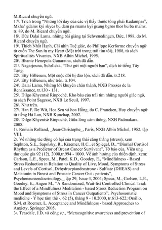 M.Ricard chuyển ngữ.
17. Trích trong “Những lời dạy của các vị thầy thuộc tông phái Kadampas”,
Mkha’ gdams kyi skyes bu dam pa rnams kyi gsung bgros thor bu ba rnams,
tr. 89, do M. Ricard chuyển ngữ.
18. Đức Dalai Lama, những bài giảng tại Schvenedingen, Đức, 1998, do M.
Ricard chuyển ngữ.
19. Thích Nhất Hạnh, Cái nhìn Tuệ giác, do Philippe Kerforme chuyển ngữ
từ cuốn The Sun in my Heart (Mặt trời trong trái tim tôi), 1988, tủ sách
Spiritualités Vivantes, NXB Albin Michel, 1995.
20. Bhante Henepola Gunaratna, sách đã dẫn.
21. Nagarjouna, Suhrlleka, “Thư gửi một người bạn”, dịch từ tiếng Tây
Tạng.
22. Etty Hillesum, Một cuộc đời bị đảo lộn, sách đã dẫn, tr.218.
23. Etty Hillesum, như trên, tr.104.
24. Dalai Lama, Những lời khuyên chân thành, NXB Presses de la
Renaissance, tr.130 - 131.
25. Dilgo Khyentsé Rinpoché, Kho báu của trái tim những người giác ngộ,
tủ sách Point Sagesse, NXB Le Seuil, 1997.
26. Như trên.
27. Han F. De Wit, Hoa Sen và hoa Hồng, do C. Francken, Huy chuyển ngữ
từ tiếng Hà Lan, NXB Kunchap, 2002.
28. Dilgo Khyentsé Rinpoché, Giữa lòng cảm thông, NXB Padmakara,
2008.
1. Romain Rolland, _Jean-Christophe_, Paris, NXB Albin Michel, 1952, tập
VIII.
2. Về những tác động có hại của trạng thái căng thẳng (stress), xem
Sephton, S.E., Sapolsky, R., Kraemer, H.C., et Spiegel, D., “Diurnal Cortisol
Rhythm as a Predictor of Breast Cancer Survivant”, Tờ báo của. Viện ung
thư quốc gia 92 (12), 2000,tr.994 - 1000. Về ảnh hưởng của thiền định, xem:
Carlson, L.E., Speca, M., Patel, K.D., Goodey, E., “Mindfulness - Based
Stress Reduction in Relation to Quality of Live, Mood, Symptoms of Stress
and Levels of Cortisol, Dehydroepiandrostrone - Sulftate (DHEAS) and
Melatonin in Breast and Prostate Cancer Out - patients”,
Psychoneuroendocrinology,_ tập 29, Issue 4, 2004; Speca, M., Carlson, L.E.,
Goodey, E., Angen M., “A Randomized, Wait-list Controlled Clinical Trial:
the Effect of a Mindfulness Meditation - based Stress Reduction Program on
Mood and Symptoms of Stress in Cancer Outpatients”, Psychosomatic
medicine - Y học tâm thể -, 62 (5), tháng 9 - 10.2000, tr.613-622; Orsillo,
S.M. et Roemer, L. Acceptance and Mindfulness - based Approaches to
Anxiety, Springer 2005.
3. Teasdale, J.D. và cộng sự., “Metacognitive awareness and prevention of
 