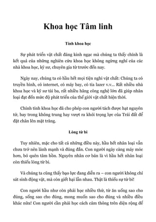 Khoa học Tâm linh
Tính khoa học
Sự phát triển vật chất đáng kinh ngạc mà chúng ta thấy chính là
kết quả của những nghiên cứu khoa học không ngừng nghỉ của các
nhà khoa học, kỹ sư, chuyên gia từ trước đến nay.
Ngày nay, chúng ta có hầu hết mọi tiện nghi vật chất: Chúng ta có
truyền hình, có internet, có máy bay, có tia lazer v.v... Rất nhiều nhà
khoa học và kỹ sư tài ba, rất nhiều hãng công nghệ lớn đã giúp nhân
loại đạt đến mức độ phát triển của thế giới vật chất hiện thời.
Chính tính khoa học đã cho phép con người tách được hạt nguyên
tử, bay trong không trung hay vượt ra khỏi trọng lực của Trái đất để
đặt chân lên mặt trăng.
Lòng từ bi
Tuy nhiên, mặc cho tất cả những điều này, hầu hết nhân loại vẫn
chưa trở nên lành mạnh và đúng đắn. Con người ngày càng máy móc
hơn, bỏ quên tâm hồn. Nguyên nhân cơ bản là vì hầu hết nhân loại
còn thiếu lòng từ bi.
Và chúng ta cũng thấy bạo lực đang diễn ra – con người không chỉ
sát sinh động vật, mà còn giết hại lẫn nhau. Thật là thiếu sự từ bi!
Con người hầu như còn phải học nhiều thứ, từ ăn uống sao cho
đúng, sống sao cho đúng, mong muốn sao cho đúng và nhiều điều
khác nữa! Con người cần phải học cách cảm thông trên diện rộng để
 