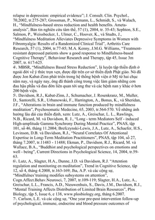 relapse in depression: empirical evidence”; J. Consult. Clin. Psychol.,
70,2002, tr.275-287; Grossman, P., Niemann, L., Schmidt, S., và Walach,
H., “Mindfulness-based stress reduction and health benefits. Ameta-
analysis”, Bản tin nghiên cứu tâm thể, 57 (1), 2004, tr. 35-43; Sephton, S.E.,
Salmon, P., Weissbecker, I., Ulmer, C., Hoover, K., và Studts, J.,
“Mindfulness Meditation Alleviates Depressive Symptoms in Women with
Fibromyalgia: Results of a Randomized Clinical Trial”, Arthritis Care
Research, 57 (1), 2004, tr.77-85; M.A. Kenny, J.M.G. Williams, “Treatment-
resistant depressed patients show a good response to Mindfulness-based
Cognitive Therapy”, Behaviour Research and Therapy, tập 45, Issue 3m
2007, tr. 617-625.
4. MBSR, “Mindfulness Based Stress Reduction”, là luyện tập thiền định ở
ngoài đời về ý thức trọn vẹn, được đặt trên cơ sở thiền định Phật giáo. Nó đã
được Jon Kabat-Zinn phát triển trong hệ thống bệnh viện ở Mỹ từ hai chục
năm nay, và ngày nay, ông đã thành công trong việc làm giảm những cơn
đau hậu phẫu và đau đớn liên quan tới ung thư và các bệnh nan y khác ở hơn
200 bệnh viện.
5. Davidson, R.J., Kabat-Zinn, J., Schumacher, J. Rosenkranz, M., Muller,
D., Santorelli, S.R., Urbanowski, F., Harrington, A., Bonus, K., và Sheridan,
J.F., “Alterations in brain and immune function produced by mindfulness
meditation”, Psychosomatic Medecine, 65, 2003, tr.564-570. Về những ảnh
hưởng lâu dài của thiền định, xem: Lutz, A., Greischar, L. L., Rawlings,
N.B., Ricard, M. và Davidson, R. J., “Long - term Mediators Self - induced
High-amplitude Gamma Synchrony During Mental Practice”, PNAS, tập
101, số 46, tháng 11.2004; Brefczynski-Lewis, J.A., Lutz, A., Schaefer, H.S.,
Levinson, D.B. và Davidson, R.J., “Neural Correlates Of Attentional
Expertise in Long-Term Meditation Practitioners”, PNAS, tập 104, số 27,
tháng 7.2007, tr.11483 - 11488; Ekman, P., Davidson, R.J., Ricard, M. và
Wallace, B.A., “Buddhist and psychological perspectives on emotions and
well - being”, Current Directions in Psychological Science, 14, 2004, tr.59-
63.
6. Lutz, A., Slagter, H.A., Dunne, J.D. và Davidson, R.J. “Attention
regulation and monitoring en meditation”, Trend in Cognitive Science, tập
12, số 4, tháng 4.2008, tr.163-169; Jha, A.P. và các cộng sự,
“Mindfulnes’training modifies subsystems on attention”,
Cogn.Affect.Behav.Neurosci, 7, 2007, tr.109-119; Slagter, H.A., Lutz, A.,
Greischar, L.L., Francis, A.D., Nieuwenhuis, S., Davis, J.M., Davidson, R.J.,
“Mental Training Affects Distribution of Limited Brain Resources”, Plos
Biology, tập 5, Issue 6, e 138, www.plosbiology.org, tháng 6.2007.
7. Carlson, L.E. và các cộng sự, “One year pre-post intervention follow-up
of psychological, immune, endocrine and blood pressure outcomes of
 