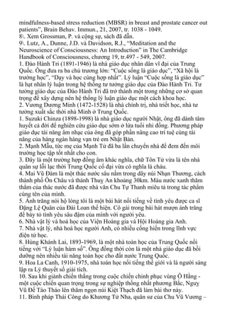 mindfulness-based stress reduction (MBSR) in breast and prostate cancer out
patients”, Brain Behav. Immun., 21, 2007, tr. 1038 - 1049.
8. Xem Grossman, P. và cộng sự, sách đã dẫn.
9. Lutz, A., Dunne, J.D. và Davidson, R.J., “Meditation and the
Neuroscience of Consciousness: An Introduction” in The Cambridge
Handbook of Consciousness, chương 19, tr.497 - 549, 2007.
1. Đào Hành Tri (1891-1946) là nhà giáo dục nhân dân vĩ đại của Trung
Quốc. Ông đưa ra ba chủ trương lớn: “Cuộc sống là giáo dục”, “Xã hội là
trường học”, “Dạy và học cùng hợp nhất”. Lý luận “Cuộc sống là giáo dục”
là hạt nhân lý luận trong hệ thống tư tưởng giáo dục của Đào Hành Tri. Tư
tưởng giáo dục của Đào Hành Tri đã trở thành một trong những cơ sở quan
trọng để xây dựng nên hệ thống lý luận giáo dục một cách khoa học.
2. Vương Dương Minh (1472-1528) là nhà chính trị, nhà triết học, nhà tư
tưởng xuất sắc thời nhà Minh ở Trung Quốc.
1. Suzuki Chinza (1898-1998) là nhà giáo dục người Nhật, ông đã dành tâm
huyết cả đời để nghiên cứu giáo dục sớm ở lứa tuổi nhi đồng. Phương pháp
giáo dục tài năng âm nhạc của ông đã góp phần nâng cao trí tuệ cùng tài
năng của hàng ngàn hàng vạn trẻ em Nhật Bản.
2. Mạnh Mẫu, tức mẹ của Mạnh Tử đã ba lần chuyển nhà để đem đến môi
trường học tập tốt nhất cho con.
3. Đây là một trường hợp đồng âm khác nghĩa, chữ Tôn Tử vừa là tên nhà
quân sự lỗi lạc thời Trung Quốc cổ đại vừa có nghĩa là cháu.
4. Mai Vũ Đàm là một thác nước sâu nằm trong dãy núi Nhạn Thương, cách
thành phố Ôn Châu và thành Thuỵ An khoảng 30km. Màu nước xanh thăm
thẳm của thác nước đã được nhà văn Chu Tự Thanh miêu tả trong tác phẩm
cùng tên của mình.
5. Ánh trăng nói hộ lòng tôi là một bài hát nổi tiếng về tình yêu được ca sĩ
Đặng Lệ Quân của Đài Loan thể hiện. Cô gái trong bài hát mượn ánh trăng
để bày tỏ tình yêu sâu đậm của mình với người yêu.
6. Nhà vật lý và hoá học của Viện Hoàng gia và Hội Hoàng gia Anh.
7. Nhà vật lý, nhà hoá học người Anh, có nhiều cống hiến trong lĩnh vực
điện tử học.
8. Hùng Khánh Lai, 1893-1969, là một nhà toán học của Trung Quốc nổi
tiếng với “Lý luận hàm số”. Ông đồng thời còn là một nhà giáo dục đã bồi
dưỡng nên nhiều tài năng toán học cho đất nước Trung Quốc.
9. Hoa La Canh, 1910-1975, nhà toán học nổi tiếng thế giới và là người sáng
lập ra Lý thuyết số giải tích.
10. Sau khi giành chiến thắng trong cuộc chiến chinh phục vùng Ô Hằng -
một cuộc chiến quan trọng trong sự nghiệp thống nhất phương Bắc, Nguỵ
Vũ Đế Tào Tháo lên thăm ngọn núi Kiệt Thạch đã làm bài thơ này.
11. Binh pháp Thái Công do Khương Tử Nha, quân sư của Chu Vũ Vương –
 