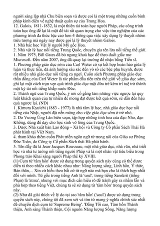 người sáng lập nhà Chu biên soạn và được coi là một trong những cuốn binh
pháp kinh điển về nghệ thuật quân sự của Trung Hoa.
12. Galois, 1811-1832, là một thiên tài toán học người Pháp, các công trình
toán học ông để lại là một đề tài rất quan trọng cho việc tìm nghiệm của các
phương trình đa thức bậc cao hơn 4 thông qua việc xây dựng lý thuyết nhóm
trừu tượng mà ngày nay được gọi là lý thuyết nhóm Galois.
1. Nhà bác học Vật lý người Mỹ gốc Hoa.
2. Nhà vật lý học nổi tiếng Trung Quốc, chuyên gia tên lửa nổi tiếng thế giới.
1. Năm 1975, Bill Gates đã bỏ ngang khoá học để theo đuổi giấc mơ
Microsoft. Đến năm 2007, ông đã quay lại trường để nhận bằng Tiến sĩ.
1. Phương pháp giáo dục sớm của Carl Weter có sự kết hợp hoàn hảo giữa lý
luận và thực tiễn, đã ảnh hưởng sâu sắc đến vô số các bậc phụ huynh, được
rất nhiều nhà giáo dục nổi tiếng ca ngợi. Cuốn sách Phương pháp giáo dục
thần đồng của Carl Weter là tác phẩm đầu tiên trên thế giới về giáo dục sớm,
ghi lại một cách trọn vẹn quá trình giáo dục một đứa trẻ kém trí tuệ trở thành
một kỳ tài nổi tiếng khắp nước Đức.
2. Thành ngữ của Trung Quốc, ý nói cố gắng làm những việc ngược lại quy
luật khách quan của tự nhiên để mong đạt được kết quả sớm, sẽ dẫn đến hậu
quả ngược lại. (ND)
1. Kimura Kyuichi (1883 - 1977) là nhà tâm lý học, nhà giáo dục học nổi
tiếng của Nhật, người đặt nền móng cho việc giáo dục sớm ở trẻ nhỏ.
2. Do Vương Ứng Lân biên soạn, tập hợp những tinh hoa của đạo Nho, đạo
Khổng, dùng để dạy cho học sinh vỡ lòng của Trung Quốc.
3. Được Nhà xuất bản Lao động – Xã hội và Công ty Cổ phần Sách Thái Hà
phát hành tại Việt Nam.
4. tham khảo thêm cuốn Phát triển ngôn ngữ từ trong nôi của Giáo sư Phùng
Đức Toàn, do Công ty Cổ phần Sách thái Hà phát hành.
5. Tên đầy đủ là Jean-Jacques Rousseau, một nhà giáo dục, nhà văn, nhà triết
học và nhà tư tưởng nổi tiếng người Pháp và là một nhân vật tiêu biểu trong
Phong trào Khai sáng người Pháp thế kỷ XVIII.
(1) Cụm từ 'tâm hồn' được sử dụng trong quyển sách này cũng có thể được
diễn tả theo nhiều cách khác nhau như: Năng lượng sống, Linh hồn, Ý thức,
Bản thân,... Xin cứ hiểu theo bất cứ từ ngữ nào mà bạn cho là thích hợp nhất
đối với mình. Từ gốc trong tiếng Anh là 'soul', trong tiếng Sanskrit (tiếng
Phạn) là 'atma', nhưng với mục đích cần hiểu rõ để tránh gây ra nhầm lẫn và
phù hợp theo tiếng Việt, chúng ta sẽ sử dụng từ 'tâm hồn' trong quyển sách
này.
(2) Như đã giải thích về lý do tại sao 'tâm hồn' ('soul') được sử dụng trong
quyển sách này, chúng tôi đã xem xét và tìm từ mang ý nghĩa chính xác nhất
để chuyển dịch cụm từ 'Supreme Being'. 'Đấng Tối cao, Tâm hồn Thánh
thiện, Ánh sáng Thánh thiện, Cội nguồn Năng lượng Sống, Năng lượng
 