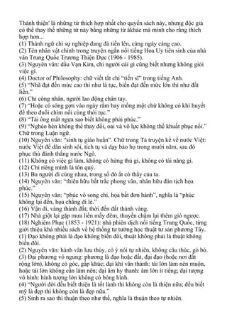 Thánh thiện' là những từ thích hợp nhất cho quyển sách này, nhưng độc giả
có thể thay thế những từ này bằng những từ âkhác mà mình cho rằng thích
hợp hơn...
(1) Thành ngữ chỉ sự nghiệp đang đà tiến lên, càng ngày càng cao.
(2) Tên nhân vật chính trong truyện ngắn nổi tiếng Hoa Uy tiên sinh của nhà
văn Trung Quốc Trương Thiện Dực (1906 - 1985).
(3) Nguyên văn: dầu Vạn Kim, chỉ người cái gì cũng biết nhưng không giỏi
việc gì.
(4) Doctor of Philosophy: chữ viết tắt chỉ “tiến sĩ” trong tiếng Anh.
(5) “Nhã đạt đến mức cao thì như là tục, biển đạt đến mức lớn thì như đất
liền.”
(6) Chỉ công nhân, người lao động chân tay.
(7) “Hoặc có sóng gợn vào ngày rằm hay mồng một chứ không có khí huyết
để theo đuổi chìm nổi cùng thói tục.”
(8) “Tái ông mất ngựa sao biết không phải phúc.”
(9) “Nghèo hèn không thể thay đổi, oai và võ lực không thể khuất phục nổi.”
Chữ trong Luận ngữ.
(10) Nguyên văn: “sinh tụ giáo huấn”. Chữ trong Tả truyện kể về nước Việt:
nước Việt để dân sinh sôi, tích tụ và dạy bảo họ trong mười năm, sau đó
phục thù đánh thắng nước Ngô.
(11) Không có việc gì làm, không có hứng thú gì, không có tài năng gì.
(12) Chỉ riêng mình là tôn quý.
(13) Ba người đi cùng nhau, trong số đó ắt có thầy của ta.
(14) Nguyên văn: “thiên hữu bất trắc phong vân, nhân hữu đán tịch họa
phúc.”
(15) Nguyên văn: “phúc vô song chí, họa bất đơn hành”, nghĩa là “phúc
không lại đến, họa chẳng đi lẻ.”
(16) Vận đi, vàng thành đất; thời đến đất thành vàng.
(17) Nhà giột lại gặp mưa liền mấy đêm, thuyền chậm lại thêm gió ngược.
(18) Nghiêm Phục (1853 - 1921): nhà phiên dịch nổi tiếng Trung Quốc, từng
giới thiệu khá nhiều sách về hệ thống tư tưởng học thuật tư sản phương Tây.
(1) Đạo không phải là đạo không biến đổi, thuật không phải là thuật không
biến đổi.
(2) Nguyên văn: hành vân lưu thủy, có ý nói tự nhiên, không câu thúc, gò bó.
(3) Đại phương vô ngung: phương là đạo hoặc đất, đại đạo (hoặc nơi đất
rộng lớn), không có góc, gấp khúc; đại khí vãn thành: tài lớn làm nên muộn,
hoặc tài lớn không cần làm nên; đại âm hy thanh: âm lớn ít tiếng; đại tượng
vô hình: hình tượng lớn không có bóng hình.
(4) “Người đời đều biết thiện là tốt lành thì không còn là thiện nữa; đều biết
mỹ là đẹp thì không còn là đẹp nữa.”
(5) Sinh ra sao thì thuận theo như thế, nghĩa là thuận theo tự nhiên.
 