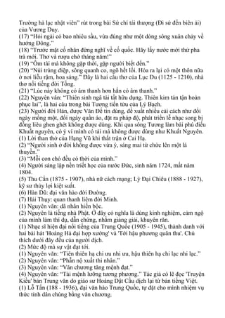Trường hà lạc nhật viên” rút trong bài Sứ chí tái thượng (Đi sứ đến biên ải)
của Vương Duy.
(17) “Hỏi ngài có bao nhiêu sầu, vừa đúng như một dòng sông xuân chảy về
hướng Đông.”
(18) “Trước mặt cố nhân đừng nghĩ về cố quốc. Hãy lấy nước mới thử pha
trà mới. Thơ và rượu chở tháng năm!”
(19) “Ôm tài mà không gặp thời, gặp người biết đến.”
(20) “Núi trùng điệp, sông quanh co, ngõ hết lối. Hóa ra lại có một thôn nữa
ở nơi liễu rậm, hoa sáng.” Đây là hai câu thơ của Lục Du (1125 - 1210), nhà
thơ nổi tiếng đời Tống.
(21) “Lúc này không có âm thanh hơn hẳn có âm thanh.”
(22) Nguyên văn: “Thiên sinh ngã tài tất hữu dụng. Thiên kim tán tận hoàn
phục lai”, là hai câu trong bài Tương tiến tửu của Lý Bạch.
(23) Người đời Hán, được Văn Đế tin dùng, đề xuất nhiều cải cách như đổi
ngày mồng một, đổi ngày quần áo, đặt ra pháp độ, phát triển lễ nhạc song bị
đồng liêu ghen ghét không được dùng. Khi qua sông Tương làm bài phú điếu
Khuất nguyên, có ý ví mình có tài mà không được dùng như Khuất Nguyên.
(1) Lời than thở của Hạng Vũ khi thất trận ở Cai Hạ.
(2) “Người sinh ở đời không được vừa ý, sáng mai từ chức lên một lá
thuyền.”
(3) “Mỗi con chó đều có thời của mình.”
(4) Người sáng lập nền triết học của nước Đức, sinh năm 1724, mất năm
1804.
(5) Thu Cẩn (1875 - 1907), nhà nữ cách mạng; Lý Đại Chiêu (1888 - 1927),
kỹ sư thủy lợi kiệt suất.
(6) Hàn Dũ: đại văn hào đời Đường.
(7) Hải Thụy: quan thanh liêm đời Minh.
(1) Nguyên văn: dã nhân hiến bộc.
(2) Nguyên là tiếng nhà Phật. Ở đây có nghĩa là dùng kinh nghiệm, cảm ngộ
của mình làm thí dụ, dẫn chứng, nhằm giảng giải, khuyên răn.
(1) Nhạc sĩ hiện đại nổi tiếng của Trung Quốc (1905 - 1945), thành danh với
hai bài hát 'Hoàng Hà đại hợp xướng' và 'Tới hậu phương quân thu'. Chú
thích dưới đây đều của người dịch.
(2) Mức độ mà sự vật đạt tới.
(1) Nguyên văn: “Tiên thiên hạ chi ưu nhi ưu, hậu thiên hạ chi lạc nhi lạc.”
(2) Nguyên văn: “Phẫn nộ xuất thi nhân.”
(3) Nguyên văn: “Văn chương tăng mệnh đạt.”
(4) Nguyên văn: “Tài mệnh lưỡng tương phương.” Tác giả có lẽ đọc 'Truyện
Kiều' bản Trung văn do giáo sư Hoàng Dật Cầu dịch lại từ bản tiếng Việt.
(1) Lỗ Tấn (188 - 1936), đại văn hào Trung Quốc, tự đặt cho mình nhiệm vụ
thức tỉnh dân chúng bằng văn chương.
 