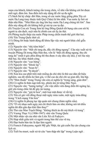 rượu của khách, khách tưởng rắn trong chén, về nhà vẫn không cởi bỏ được
mối ngờ, đâm ốm. Sau điển tích này dùng để chỉ sự đa nghi.
(7) Sách Sử ký chép: đời Hán, trong số các nước láng giềng phía Tây có
nước Dạ Lang (nay thuộc tỉnh Quý Châu) là lớn nhất. Vua nước ấy hỏi sứ
thần nhà Hán. “Nhà Hán các ông lớn hay nước Dạ Lang chúng tôi lớn”. Sau
điển này dùng để chỉ không biết gì mà tự cao tự đại.
(8) Truyện Con sói Trung Sơn kể ông Đông Quách tốt bụng cứu con sói bị
người ta săn đuổi, suýt nữa bị chính con sói ấy ăn thịt.
(9) Phòng tuyến thép của nước Pháp trong chiến tranh thế giới thứ hai.
(10) Tên Trung Quốc thời cổ.
(11) Dùng lời hoặc hành động để khỏa lấp việc mà người khác chế giễu
mình.
(12) Nguyên văn: “nhị tiêm biện”.
(13) Nguyên văn: “thất chi tang du, đắc chi đông ngung”. Câu này xuất xứ từ
truyện Phùng Dị trong Hậu Hán thư, vốn là “thất chi đông ngung, thu chi
tang du” (mất ở góc phía đông thì thu được ở cây dâu cây du), ý nói lúc này
thất bại, lúc khác thành công.
(14) Nguyên văn: “cao hứng”.
(15) Nguyên văn: “khoái lạc”.
(16) Nguyên văn: “hoan hỉ”.
(17) Nguyên văn: “hỉ duyệt”.
(18) Xưa kia cao phết trên một miếng da chó nhỏ là thứ cao dán rất hiệu
nghiệm, sau đó nhiều kẻ làm giả, vì thế cao da chó chỉ sự gian dối, lừa bịp.
(19) “Đơn thuần” trong Trung văn còn có nghĩa là “trong sáng, giản đơn”.
(20) Có nghĩa là thân nạp tinh túy, phiên âm từ tiếng Đức Nazi.
(21) Nguyên văn: “lượng tướng”, chỉ việc diễn viên đang diễn thì ngừng lại,
giữ yên trong chốc lát để gây ấn tượng.
(22) Nguyên văn: “giá tử hoa”, một loại mặt được vẽ rất kỹ.
(23) Tên cô gái viết đồng thoại một ngày mùa xuân, một ngày mùa đông
trong “Cách mạng Văn hóa”
(24) Có nghĩa là phong tục tập quán nói chung (hàm nghĩa xấu).
(25) “Ở với nhau suốt ngày mà chỉ thích làm ơn nhỏ, không nói tới điều
nghĩa thì đến gần đạo khó lắm thay!”
(26) Thơ của Mao Trạch Đông: “không thích áo đỏ mà thích vũ trang”.
(27) Vương Thực Vị (1906-1947): nhà văn Trung Quốc
(28) Một nhân vật của nhà văn Liên Xô cũ Fadeyev.
(29) Hợp nhất giữa trời và người trong bản thể của vũ trụ.
(30) Đạo buôn bán tức là đạo làm người.
(31) Francis Fukuyama, người Mỹ gốc Nhật, tác giả cuốn Sự cáo chung của
lịch sử.
(32) Tuổi ba mươi, xuất xứ từ câu “tam thập nhi lập” trong Luận ngữ .
 