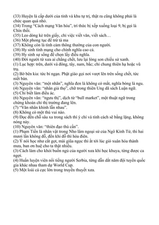 (33) Huyện là cấp dưới của tỉnh và khu tự trị, thật ra cũng không phải là
chức quan quá nhỏ.
(34) Trong “Cách mạng Văn hóa”, trí thức bị xếp xuống loại 9, bị gọi là
Chín thối.
(35) Leo dòng kẻ trên giấy, chỉ việc viết văn, viết sách…
(36) Một phong tục để trừ tà ma
(37) Không còn là tình cảm thông thường của con người.
(38) Hy sinh tính mạng cho chính nghĩa cao cả.
(39) Hy sinh sự sống để chọn lấy điều nghĩa.
(40) Đời người từ xưa ai chẳng chết, lưu lại lòng son chiếu sử xanh.
(1) Lục hợp: trên, dưới và đông, tây, nam, bắc; chỉ chung thiên hạ hoặc vũ
trụ.
(2) Bờ bên kia: tức bỉ ngạn. Phật giáo gọi nơi vượt lên trên sống chết, tức
niết bàn.
(3) Nguyên văn: “một nhãn”, nghĩa đen là không có mắt, nghĩa bóng là ngu.
(4) Nguyên văn: “nhân giả thọ”, chữ trong thiên Ung dã sách Luận ngữ.
(5) Chỉ biết làm điều ác.
(6) Nguyên văn: “ngưu thị”, dịch từ “bull market”, một thuật ngữ trong
chứng khoán chỉ thị trường đang lên.
(7) “Văn nhân khinh lẫn nhau”.
(8) Không có một thú vui nào.
(9) Đọc đến chỗ sâu xa trong sách thì ý chí và tính cách sẽ bằng lặng, không
nóng nảy.
(10) Nguyên văn: “thiên đạo thù cần”.
(1) Phạm Tiến là nhân vật trong Nho lâm ngoại sử của Ngô Kính Tử, thi hai
mươi lần không đỗ, đến khi đỗ thì hóa điên.
(2) Ý nói học như cắt gọt, mài giũa ngọc thì ắt tới lúc gió xuân hóa thành
mưa, ban ơn huệ cho ta thật nhiều.
(3) Cách làm cho khỏi buồn ngủ của người xưa khi học khuya, từng được ca
ngợi.
(4) Huấn luyện viên nổi tiếng người Serbia, từng dẫn dắt năm đội tuyển quốc
gia khác nhau tham dự World Cup.
(5) Một loài cá cực lớn trong truyền thuyết xưa.
 