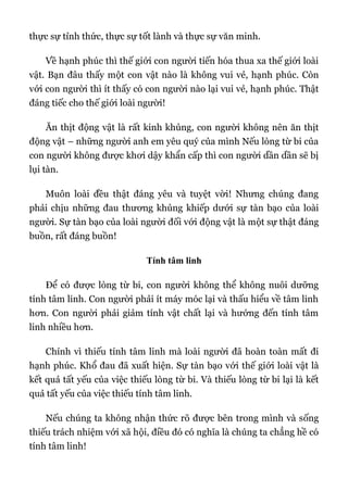 thực sự tỉnh thức, thực sự tốt lành và thực sự văn minh.
Về hạnh phúc thì thế giới con người tiến hóa thua xa thế giới loài
vật. Bạn đâu thấy một con vật nào là không vui vẻ, hạnh phúc. Còn
với con người thì ít thấy có con người nào lại vui vẻ, hạnh phúc. Thật
đáng tiếc cho thế giới loài người!
Ăn thịt động vật là rất kinh khủng, con người không nên ăn thịt
động vật – những người anh em yêu quý của mình Nếu lòng từ bi của
con người không được khơi dậy khẩn cấp thì con người dần dần sẽ bị
lụi tàn.
Muôn loài đều thật đáng yêu và tuyệt vời! Nhưng chúng đang
phải chịu những đau thương khủng khiếp dưới sự tàn bạo của loài
người. Sự tàn bạo của loài người đối với động vật là một sự thật đáng
buồn, rất đáng buồn!
Tính tâm linh
Để có được lòng từ bi, con người không thể không nuôi dưỡng
tính tâm linh. Con người phải ít máy móc lại và thấu hiểu về tâm linh
hơn. Con người phải giảm tính vật chất lại và hướng đến tính tâm
linh nhiều hơn.
Chính vì thiếu tính tâm linh mà loài người đã hoàn toàn mất đi
hạnh phúc. Khổ đau đã xuất hiện. Sự tàn bạo với thế giới loài vật là
kết quả tất yếu của việc thiếu lòng từ bi. Và thiếu lòng từ bi lại là kết
quả tất yếu của việc thiếu tính tâm linh.
Nếu chúng ta không nhận thức rõ được bên trong mình và sống
thiếu trách nhiệm với xã hội, điều đó có nghĩa là chúng ta chẳng hề có
tính tâm linh!
 