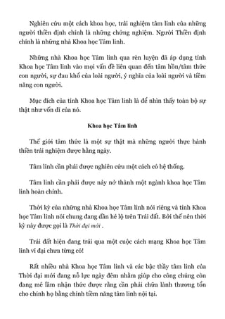 Nghiên cứu một cách khoa học, trải nghiệm tâm linh của những
người thiền định chính là những chứng nghiệm. Người Thiền định
chính là những nhà Khoa học Tâm linh.
Những nhà Khoa học Tâm linh qua rèn luyện đã áp dụng tính
Khoa học Tâm linh vào mọi vấn đề liên quan đến tâm hồn/tâm thức
con người, sự đau khổ của loài người, ý nghĩa của loài người và tiềm
năng con người.
Mục đích của tính Khoa học Tâm linh là để nhìn thấy toàn bộ sự
thật như vốn dĩ của nó.
Khoa học Tâm linh
Thế giới tâm thức là một sự thật mà những người thực hành
thiền trải nghiệm được hằng ngày.
Tâm linh cần phải được nghiên cứu một cách có hệ thống.
Tâm linh cần phải được nảy nở thành một ngành khoa học Tâm
linh hoàn chỉnh.
Thời kỳ của những nhà Khoa học Tâm linh nói riêng và tính Khoa
học Tâm linh nói chung đang dần hé lộ trên Trái đất. Bởi thế nên thời
kỳ này được gọi là Thời đại mới .
Trái đất hiện đang trải qua một cuộc cách mạng Khoa học Tâm
linh vĩ đại chưa từng có!
Rất nhiều nhà Khoa học Tâm linh và các bậc thầy tâm linh của
Thời đại mới đang nỗ lực ngày đêm nhằm giúp cho công chúng còn
đang mê lầm nhận thức được rằng cần phải chữa lành thương tổn
cho chính họ bằng chính tiềm năng tâm linh nội tại.
 