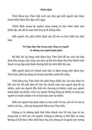 Thiền định
Tính Khoa học Tâm linh mới này kêu gọi mỗi người hãy thực
hành thiền định đều đặn mỗi ngày.
Thiền định mang lại nguồn năng lượng to lớn chữa lành mọi
bệnh tật, cho dù là mạn tính hay gì đi chăng nữa.
Mỗi người cần phải thiền định sâu để tìm ra bản chất của linh
hồn.
Nét đẹp thực thụ trong cuộc sống con người
và những con người hạnh phúc
Đã đến lúc áp dụng tính Khoa học Tâm linh để tạo nên nét đẹp
thực thụ trong cuộc sống, tạo nên sự hài hòa thực thụ trên Hành tinh
Xanh và tạo lập một thiên đường bất tận trên Đất Mẹ này.
Mỗi người phải trở thành một nhà vô địch trong tính Khoa học
Tâm linh, phải áp dụng nó trong mọi khía cạnh đời sống.
Tính Khoa học Tâm linh cần phải được khắc sâu vào tâm thức từ
khi còn bé, để mỗi đứa trẻ lớn lên thành một con người đẹp đẽ tự
nhiên, một con người đầy tính yêu thương tự nhiên, một con người
hạnh phúc tự nhiên, một con người thiêng liêng tự nhiên và một con
người có trách nhiệm với xã hội một cách tự nhiên.
Mỗi con người cần phải nhận ra bản chất Vũ trụ, yếu tố vũ trụ tự
nhiên của họ... nhờ áp dụng tính Khoa học Tâm linh.
Chúng ta là những sinh linh thần thánh của Vũ trụ, tạm tá túc
trong lớp vỏ thể xác con người. Chúng ta không có bắt đầu và cũng
không có kết thúc: Bản chất thực thụ của chúng ta là ngoài sức tưởng
 