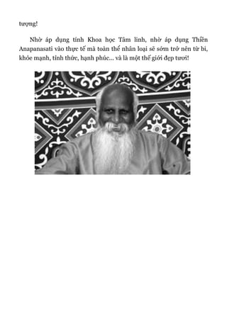 tượng!
Nhờ áp dụng tính Khoa học Tâm linh, nhờ áp dụng Thiền
Anapanasati vào thực tế mà toàn thể nhân loại sẽ sớm trở nên từ bi,
khỏe mạnh, tỉnh thức, hạnh phúc... và là một thế giới đẹp tươi!
 