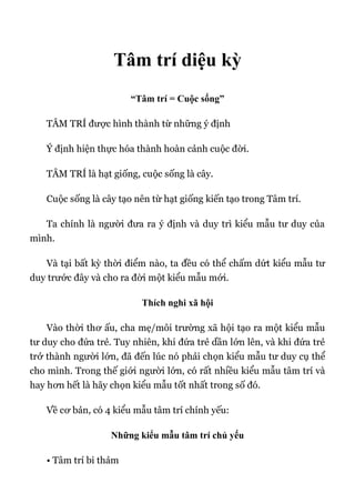 Tâm trí diệu kỳ
“Tâm trí = Cuộc sống”
TÂM TRÍ được hình thành từ những ý định
Ý định hiện thực hóa thành hoàn cảnh cuộc đời.
TÂM TRÍ là hạt giống, cuộc sống là cây.
Cuộc sống là cây tạo nên từ hạt giống kiến tạo trong Tâm trí.
Ta chính là người đưa ra ý định và duy trì kiểu mẫu tư duy của
mình.
Và tại bất kỳ thời điểm nào, ta đều có thể chấm dứt kiểu mẫu tư
duy trước đây và cho ra đời một kiểu mẫu mới.
Thích nghi xã hội
Vào thời thơ ấu, cha mẹ/môi trường xã hội tạo ra một kiểu mẫu
tư duy cho đứa trẻ. Tuy nhiên, khi đứa trẻ dần lớn lên, và khi đứa trẻ
trở thành người lớn, đã đến lúc nó phải chọn kiểu mẫu tư duy cụ thể
cho mình. Trong thế giới người lớn, có rất nhiều kiểu mẫu tâm trí và
hay hơn hết là hãy chọn kiểu mẫu tốt nhất trong số đó.
Về cơ bản, có 4 kiểu mẫu tâm trí chính yếu:
Những kiểu mẫu tâm trí chủ yếu
• Tâm trí bi thảm
 