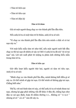 • Tâm trí tích cực
• Tâm trí tiêu cực
• Tâm trí diệu kỳ
Tâm trí bi thảm
Giả sử một người đang chạy xe vào thành phố lần đầu tiên.
Nếu anh/cô ta có một tâm trí bi thảm, anh/cô ta sẽ nói:
“Vì chạy xe vào thành phố lần đầu tiên nên mình e chắc sẽ có tai
nạn xảy ra.”
Với một kiểu mẫu tâm trí như thế, nếu một người mới bắt đầu
chạy xe thì tai nạn dĩ nhiên sẽ xảy ra! Bởi vì anh/cô ta đã nói “sẽ có tai
nạn” mà. Lời nói xuất phát từ miệng ta phản ảnh những kiểu mẫu
trong tâm trí ta.
Tâm trí tiêu cực
Giờ đến lượt kiểu người thứ hai, người có tâm trí tiêu cực.
Anh/cô ta sẽ nói:
“Mình chạy xe vào thành phố lần đầu, mình không biết điều gì sẽ
xảy ra. Có thể mình sẽ gặp tai nạn. Có thể mình sẽ không gặp tai nạn.
Chẳng biết nữa.”
Thế là, với mô hình tâm trí này, có thể anh/cô ta sẽ tránh được tai
nạn, nhưng lại gặp phải những vấn đề khác ở đâu đó, chẳng hạn như
đậu xe sai quy định, hoặc đi nhầm đường v.v... Không có “ bi kịch ”
nhưng sẽ có “ vấn đề ” nào đó xảy ra.
 