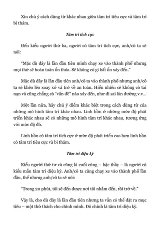 Xin chú ý cách dùng từ khác nhau giữa tâm trí tiêu cực và tâm trí
bi thảm.
Tâm trí tích cực
Đến kiểu người thứ ba, người có tâm trí tích cực, anh/cô ta sẽ
nói:
“Mặc dù đây là lần đầu tiên mình chạy xe vào thành phố nhưng
mọi thứ sẽ hoàn toàn ổn thỏa. Sẽ không có gì bất ổn xảy đến.”
Mặc dù đây là lần đầu tiên anh/cô ta vào thành phố nhưng anh/cô
ta sẽ khéo léo xoay xở và trở về an toàn. Hiển nhiên sẽ không có tai
nạn và cũng chẳng có “vấn đề” nào xảy đến, như đi sai làn đường v.v...
Một lần nữa, hãy chú ý điểm khác biệt trong cách dùng từ của
những mô hình tâm trí khác nhau. Linh hồn ở những mức độ phát
triển khác nhau sẽ có những mô hình tâm trí khác nhau, tương ứng
với mức độ đó.
Linh hồn có tâm trí tích cực ở mức độ phát triển cao hơn linh hồn
có tâm trí tiêu cực và bi thảm.
Tâm trí diệu kỳ
Kiểu người thứ tư và cũng là cuối cùng – bậc thầy – là người có
kiểu mẫu tâm trí diệu kỳ. Anh/cô ta cũng chạy xe vào thành phố lần
đầu, thế nhưng anh/cô ta sẽ nói:
“Trong 20 phút, tôi sẽ đến được nơi tôi nhắm đến, rồi trở về.”
Vậy là, cho dù đây là lần đầu tiên nhưng ta vẫn có thể đặt ra mục
tiêu – một thử thách cho chính mình. Đó chính là tâm trí diệu kỳ.
 