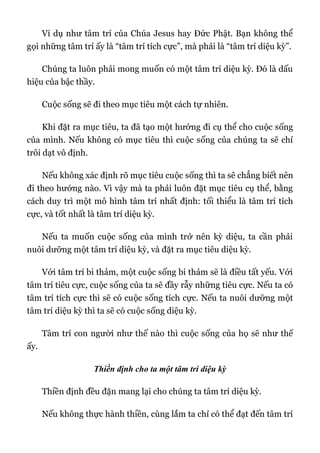 Ví dụ như tâm trí của Chúa Jesus hay Đức Phật. Bạn không thể
gọi những tâm trí ấy là “tâm trí tích cực”, mà phải là “tâm trí diệu kỳ”.
Chúng ta luôn phải mong muốn có một tâm trí diệu kỳ. Đó là dấu
hiệu của bậc thầy.
Cuộc sống sẽ đi theo mục tiêu một cách tự nhiên.
Khi đặt ra mục tiêu, ta đã tạo một hướng đi cụ thể cho cuộc sống
của mình. Nếu không có mục tiêu thì cuộc sống của chúng ta sẽ chỉ
trôi dạt vô định.
Nếu không xác định rõ mục tiêu cuộc sống thì ta sẽ chẳng biết nên
đi theo hướng nào. Vì vậy mà ta phải luôn đặt mục tiêu cụ thể, bằng
cách duy trì một mô hình tâm trí nhất định: tối thiểu là tâm trí tích
cực, và tốt nhất là tâm trí diệu kỳ.
Nếu ta muốn cuộc sống của mình trở nên kỳ diệu, ta cần phải
nuôi dưỡng một tâm trí diệu kỳ, và đặt ra mục tiêu diệu kỳ.
Với tâm trí bi thảm, một cuộc sống bi thảm sẽ là điều tất yếu. Với
tâm trí tiêu cực, cuộc sống của ta sẽ đầy rẫy những tiêu cực. Nếu ta có
tâm trí tích cực thì sẽ có cuộc sống tích cực. Nếu ta nuôi dưỡng một
tâm trí diệu kỳ thì ta sẽ có cuộc sống diệu kỳ.
Tâm trí con người như thế nào thì cuộc sống của họ sẽ như thế
ấy.
Thiền định cho ta một tâm trí diệu kỳ
Thiền định đều đặn mang lại cho chúng ta tâm trí diệu kỳ.
Nếu không thực hành thiền, cùng lắm ta chỉ có thể đạt đến tâm trí
 